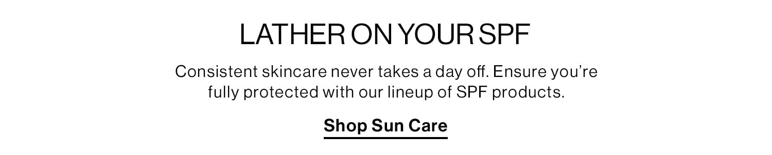  LATHER ON YOUR SPF. Consistent skincare never takes a day off. Ensure you’re fully protected with our lineup of SPF products. Shop Sun Care