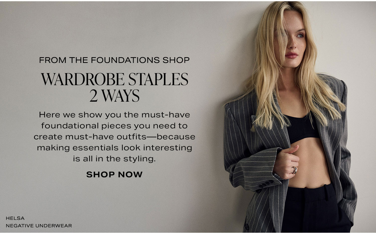 The Foundations Shop. Here we show you the must-have foundational pieces you need to create must-have outfits-because making essentials look interesting is all in the styling. Shop Now.