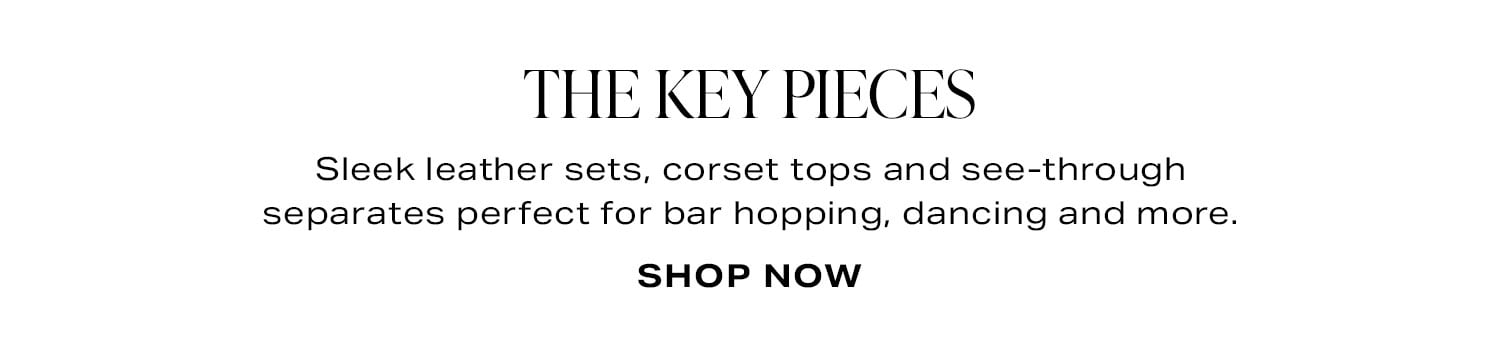 The Key Pieces. Sleek leather sets, corset tops and see-through separates perfect for bar hopping, dancing and more. Shop Now.