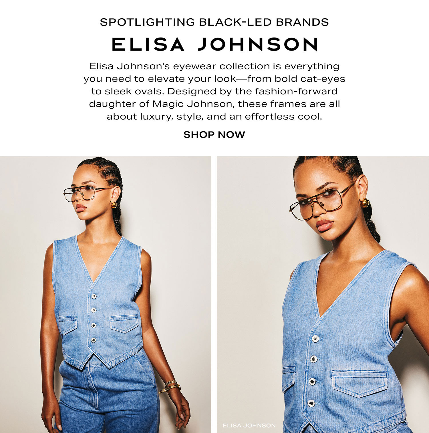 Spotlighting Black-Led Brands: Elisa Johnson. Elisa Johnson's eyewear collection is everything you need to elevate your look-from bold cat-eyes to sleek ovals. Designed by the fashion-forward daughter of Magic Johnson, these frames are all about luxury, style, and an effortless cool. Shop Now.