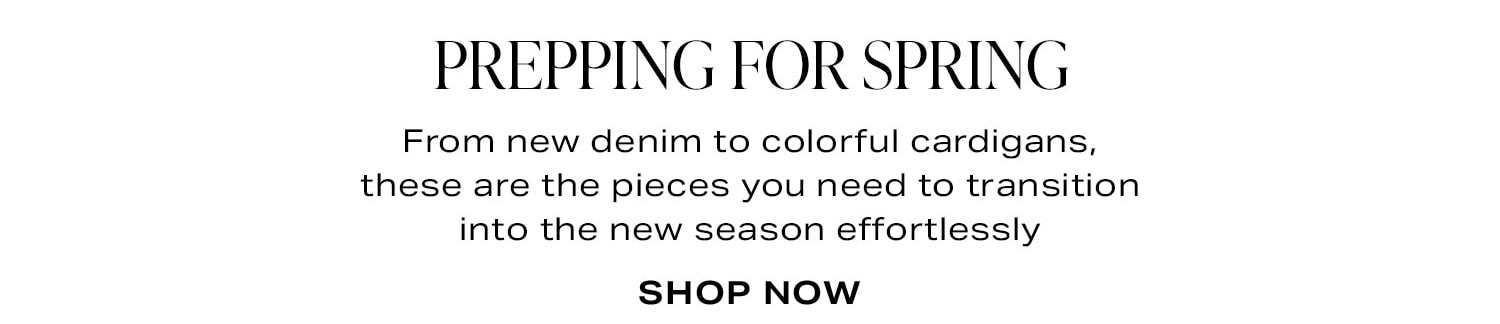 Prepping For Spring. From new denim to colorful cardigans, these are the pieces you need to transition into the new season effortlessly. Shop Now.