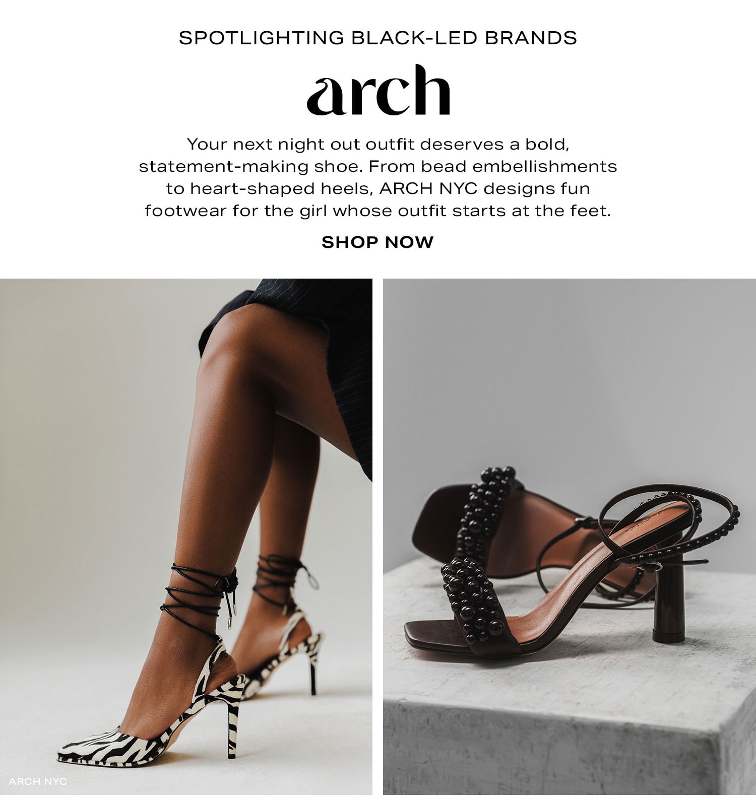 Spotlighting Black-Led Brands: ARCH NYC. Your next night out outfit deserves a bold, statement-making shoe. From bead embellishments to heart-shaped heels, ARCH NYC designs fun footwear for the girl whose outfit starts at the feet. Shop Now.