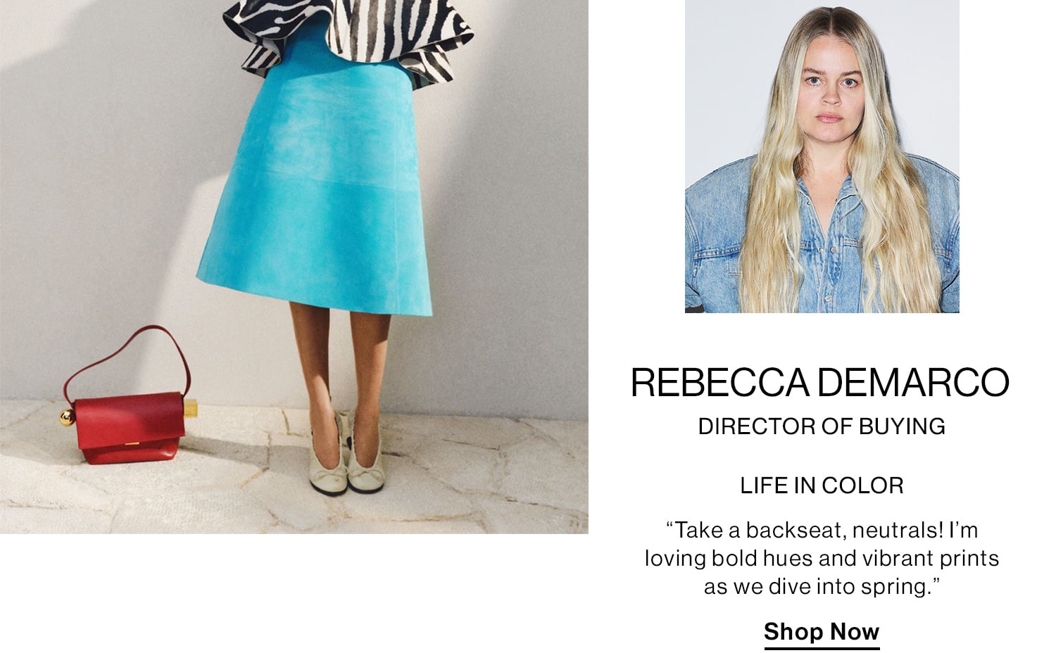 REBECCA DEMARCO, DIRECTOR OF BUYING HED: LIFE IN COLOR DEK: “Take a backseat, neutrals! I’m loving bold hues and vibrant prints as we dive into spring.” CTA: Shop Now