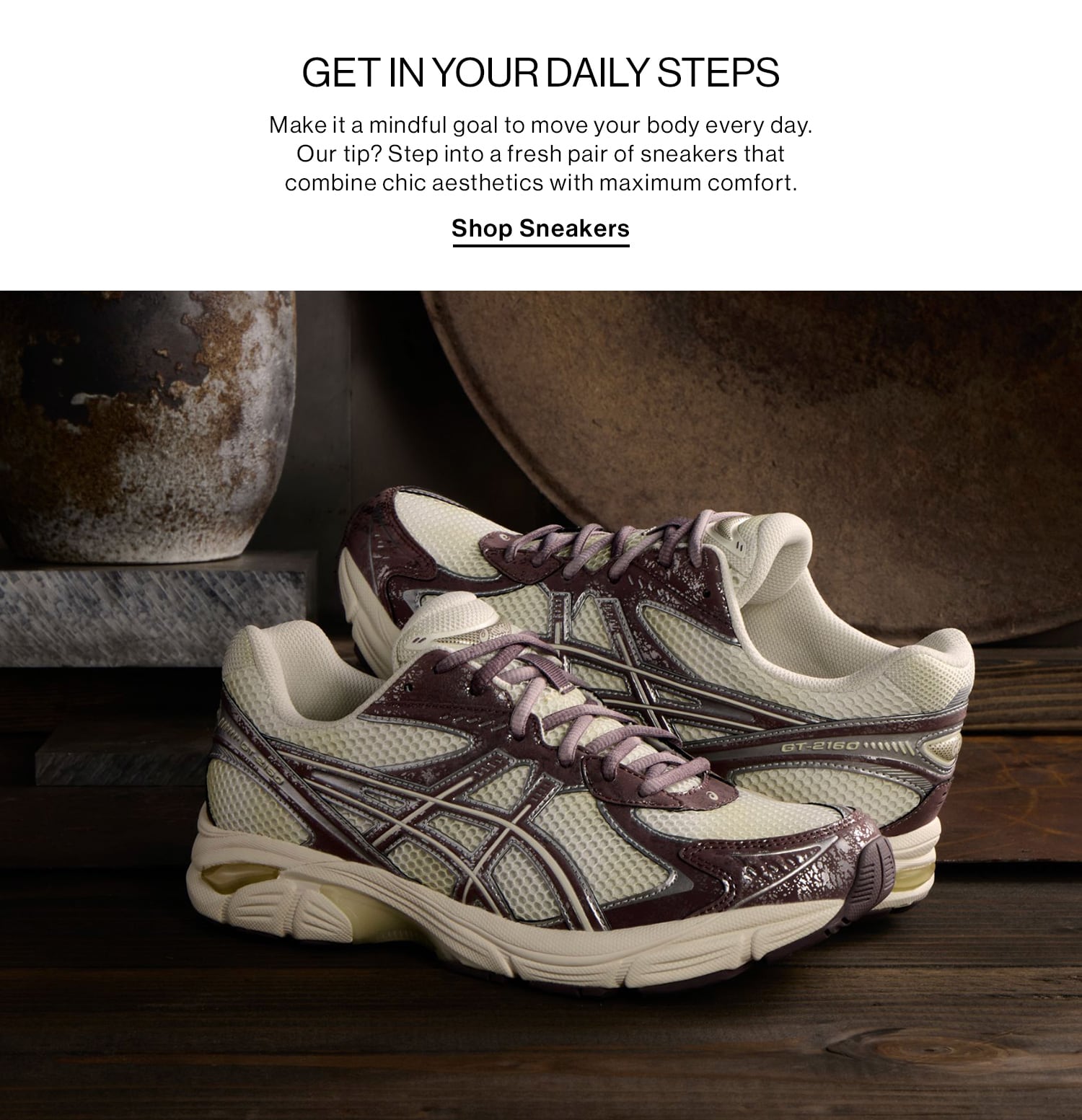 GET IN YOUR DAILY STEPS DEK: Make it a mindful goal to move your body every day. Our tip? Step into a fresh pair of sneakers that combine chic aesthetics with maximum comfort. CTA: Shop Sneakers