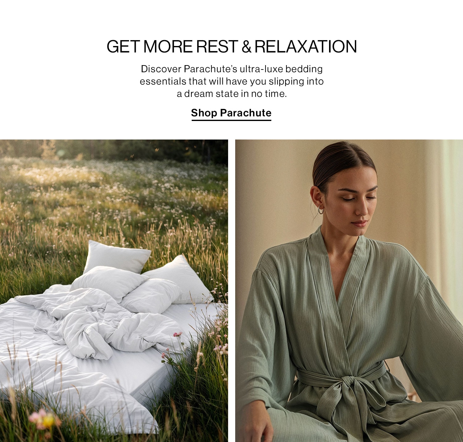 GET MORE REST & RELAXATION DEK: Discover Parachute’s ultra-luxe bedding essentials that will have you slipping into a dream state in no time. CTA: Shop Parachute