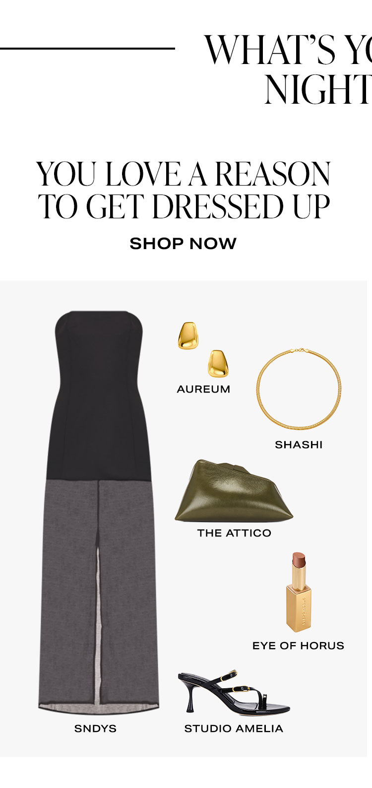 What's Your Date Night Vibe? You love a reason to get dressed up. Product Assortment. Shop Now.