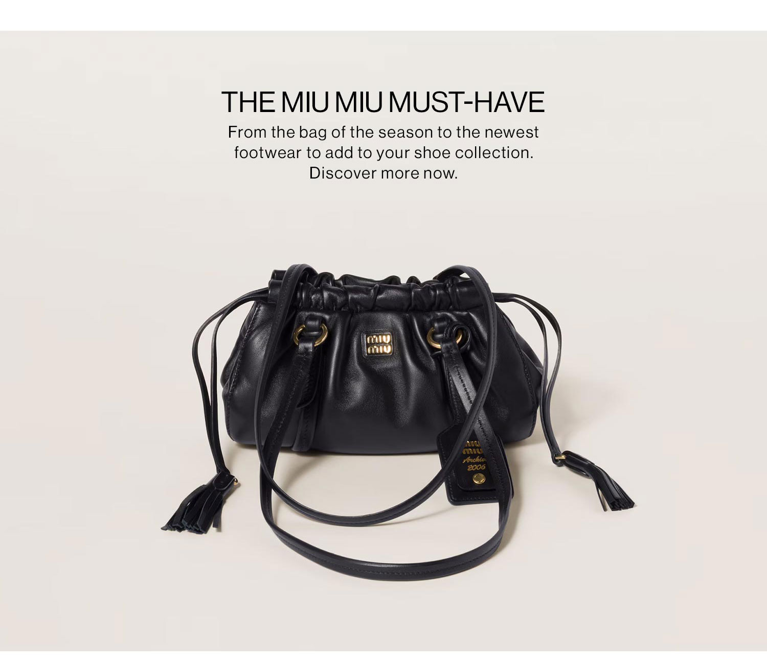 The Miu Miu Must-Have. From the bag of the season to the newest footwear to add to your shoe collection. Discover more now.