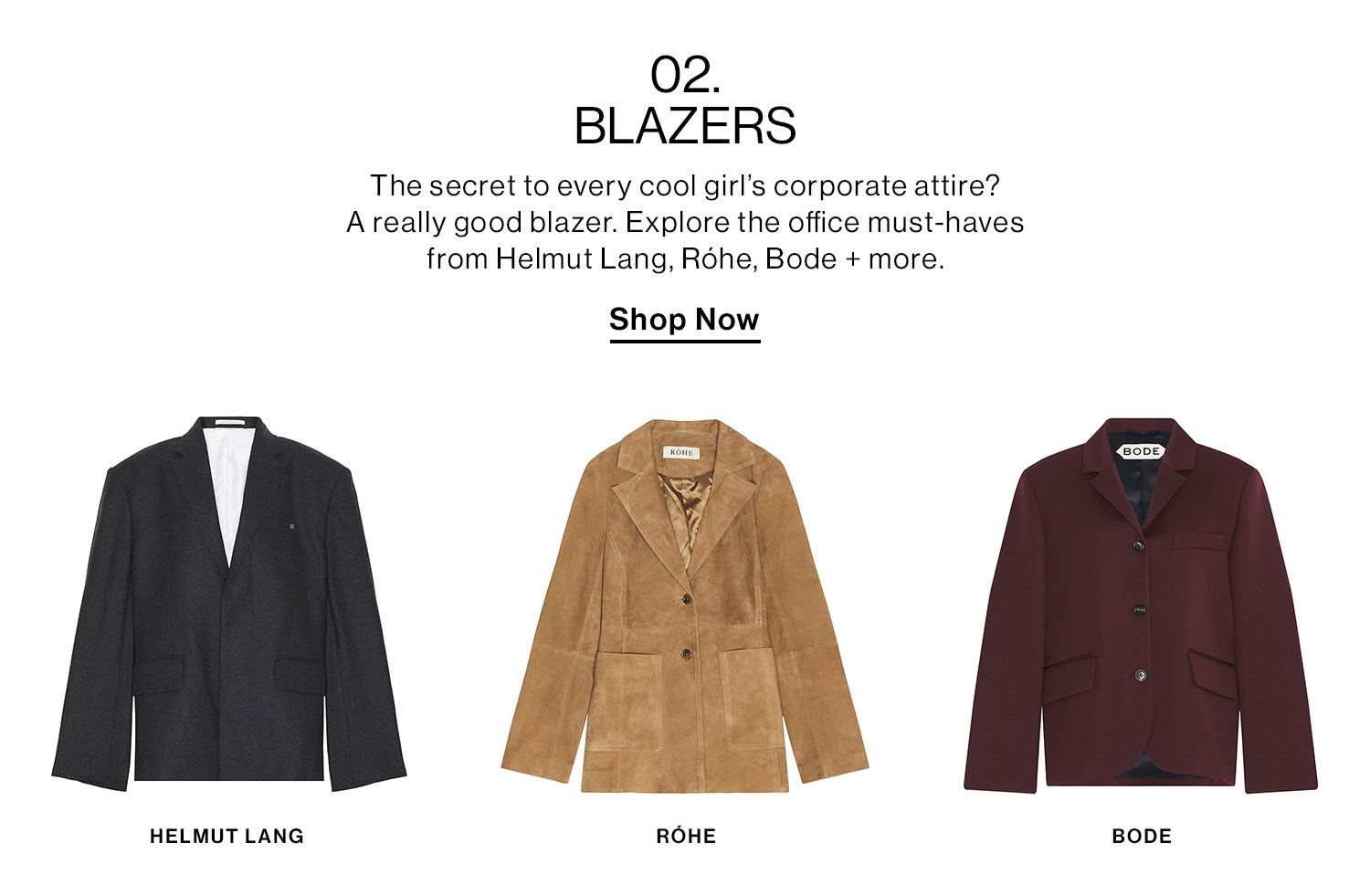 02. BLAZERS. The secret to every cool girl’s corporate attire? A really good blazer. Explore the office must-haves from Helmut Lang, Róhe, Bode + more. Shop Now.