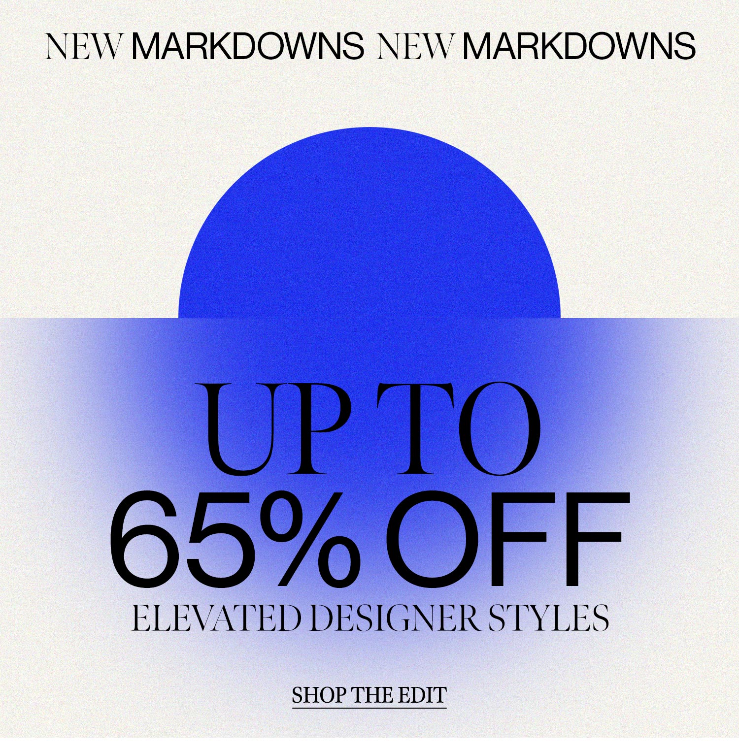 NEW MARKDOWNS. Up to 65% off elevated designer styles. SHOP THE EDIT