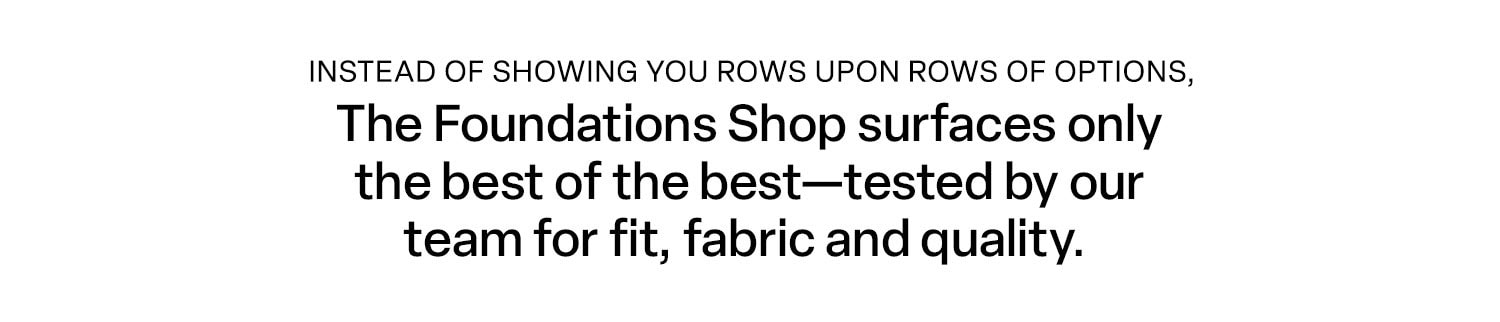The Foundations Shop. Instead of showing you rows upon rows of options, The Foundations Shop surfaces only the best of the best-tested by our team for fit, fabric and quality. 