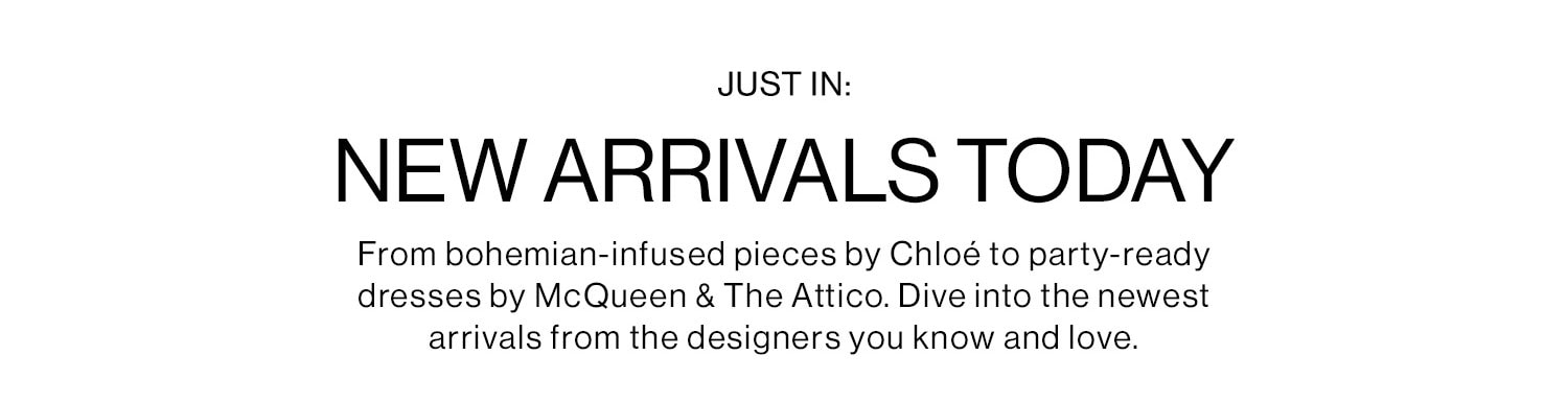 JUST IN: New Arrivals Today. From bohemian-infused pieces by Chloé to party-ready dresses by McQueen & The Attico. Dive into the newest arrivals from the designers you know and love.