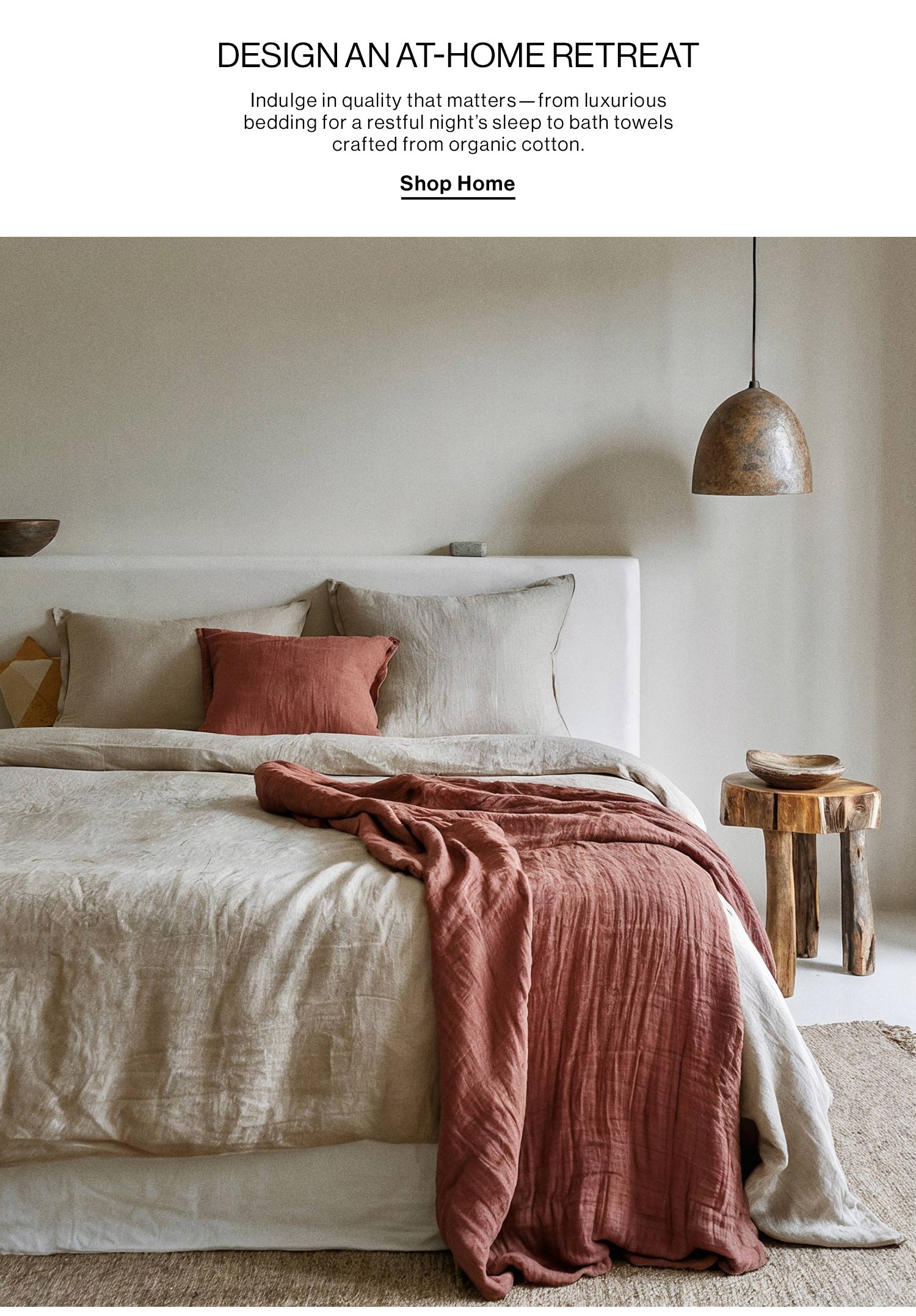 DESIGN AN AT-HOME RETREAT. Indulge in quality that matters—from luxurious bedding for a restful night’s sleep to bath towels crafted from organic cotton. Shop Home.