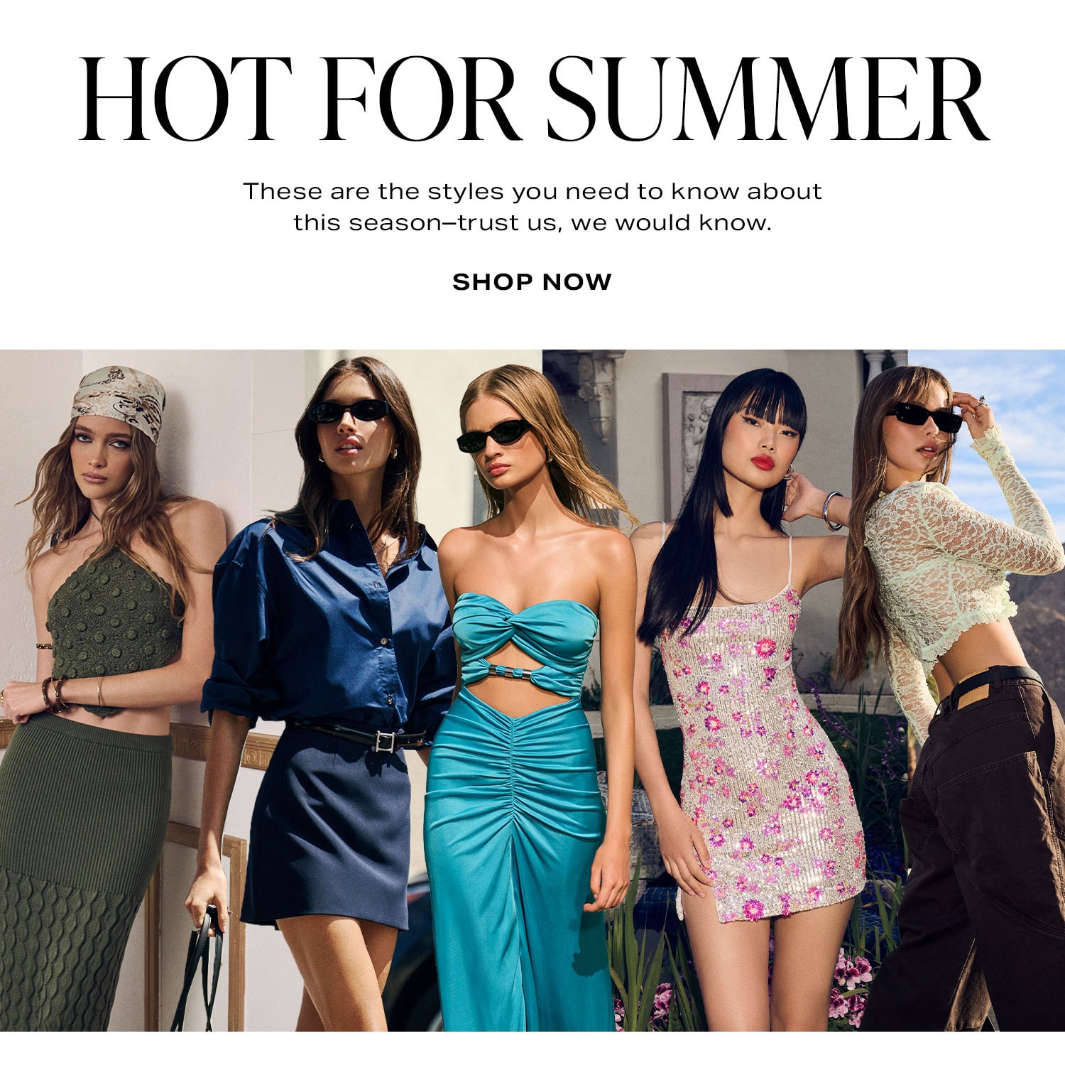 Hot for Summer. These are the styles you need to know about this season-trust us, we would know. Shop Now.