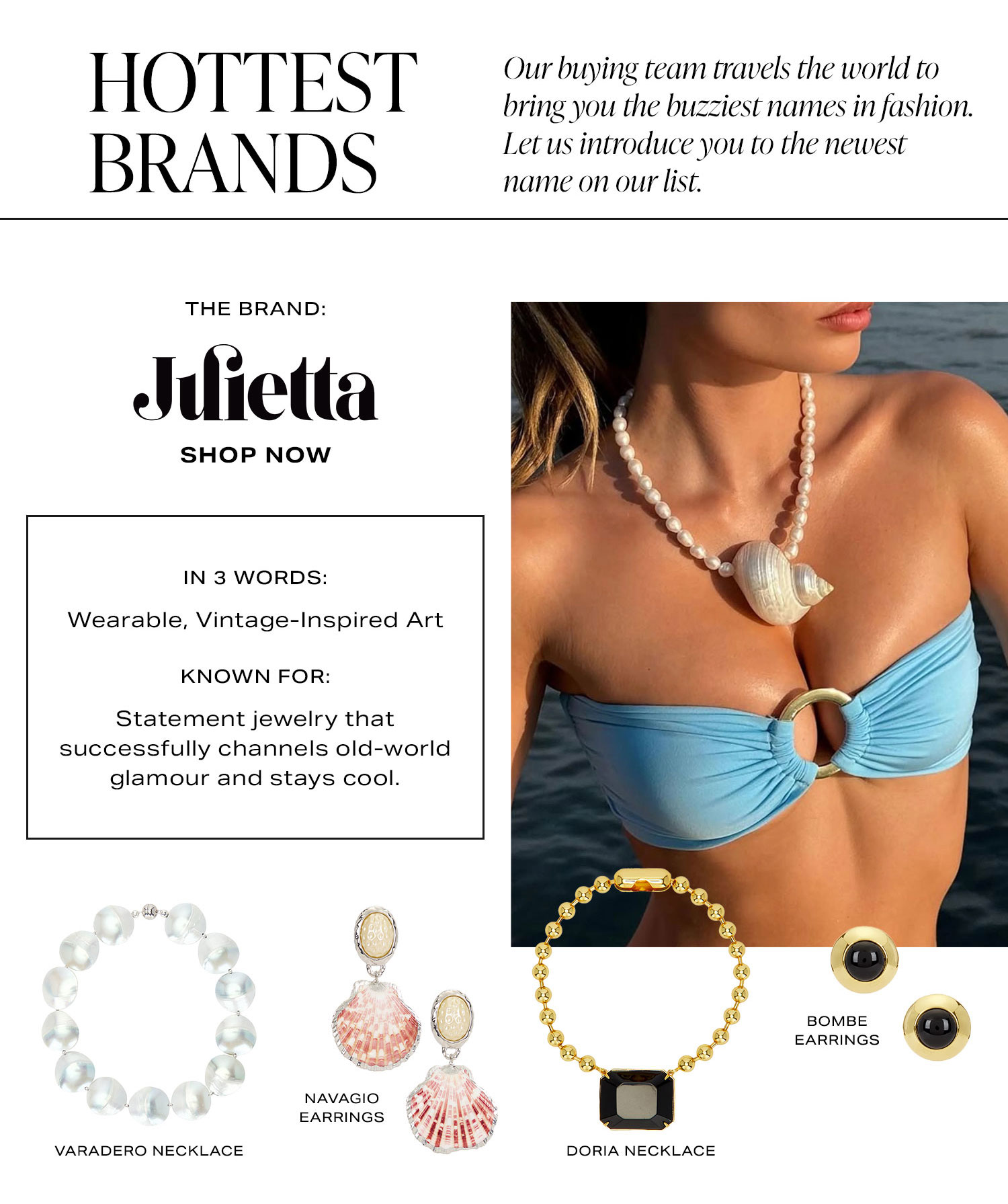 Hottest Brands. Our buying team travels the world to bring you the buzziest names in fashion. Let us introduce you to the newest name on our list. The Brand: Julietta. Shop Now. In 3 Words: Wearable, Vintage-Inspired Art. Known For: Statement Jewelry that successfully channels old-world glamour and stays cool.