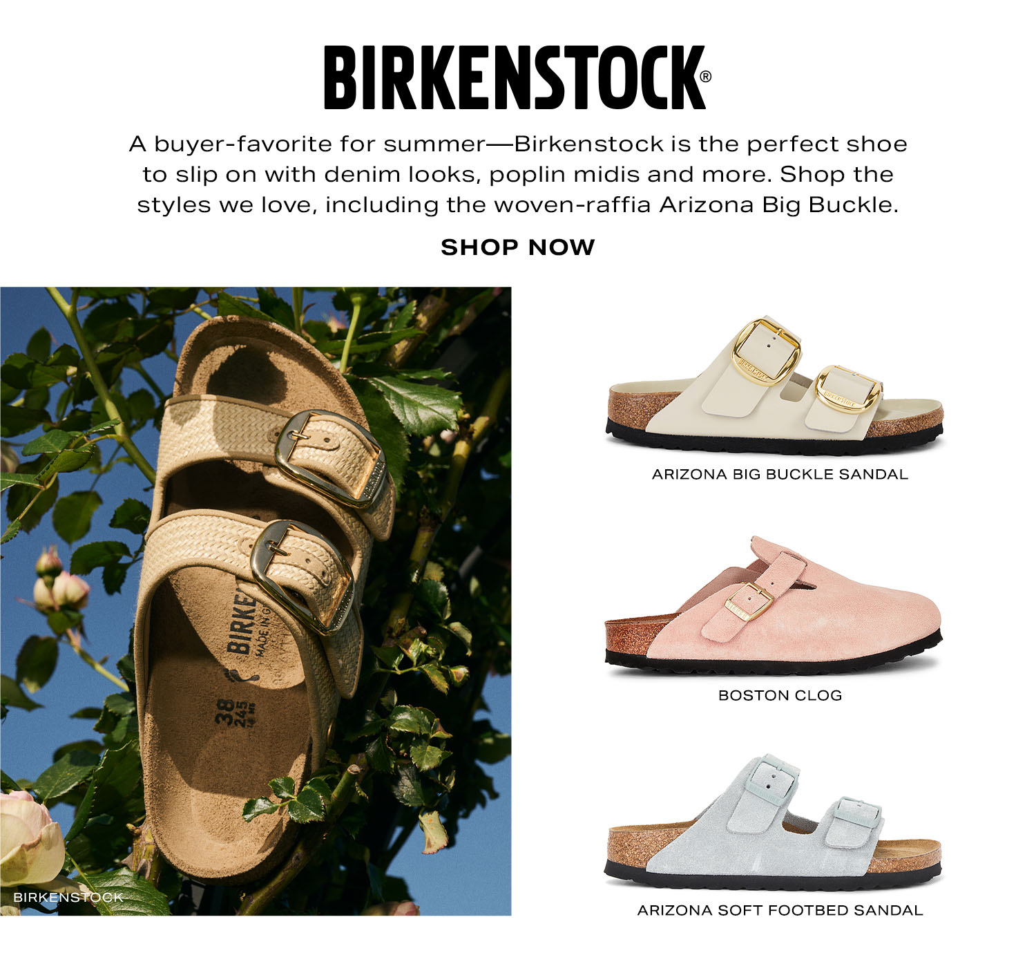 Birkenstock. A buyer-favorite for the summer season-Birkenstock is the perfect shoe to slip on with easy denim looks, crisp poplin midis and more. Shop the sunny-day styles we love, including the woven-raffia Arizona Big Buckle. Shop Now.