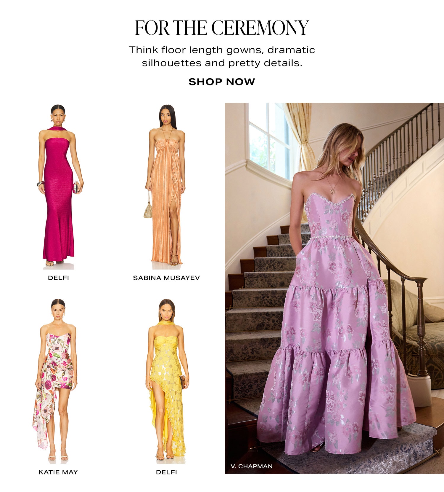 For The Ceremony. Think floor length gowns, dramatic silhouettes and pretty details. Product Assortment. Shop Now.