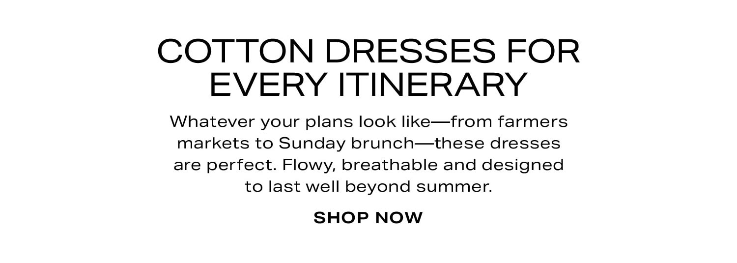 Cotton Dresses For Every Itinerary. Whatever your plans look like-from farmers markets to spontaneous brunch-these dresses are perfect. Flowy, breathable and designed to last well beyond summer. Shop Now.