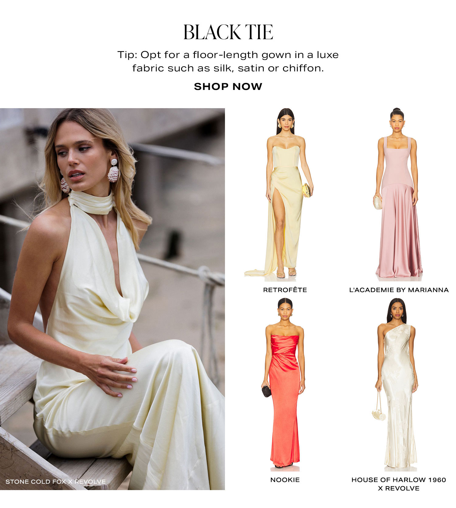 Black Tie. Tip: Opt for a floor-length gown in a luxe fabric such as silk, satin or chiffon. Shop Now.