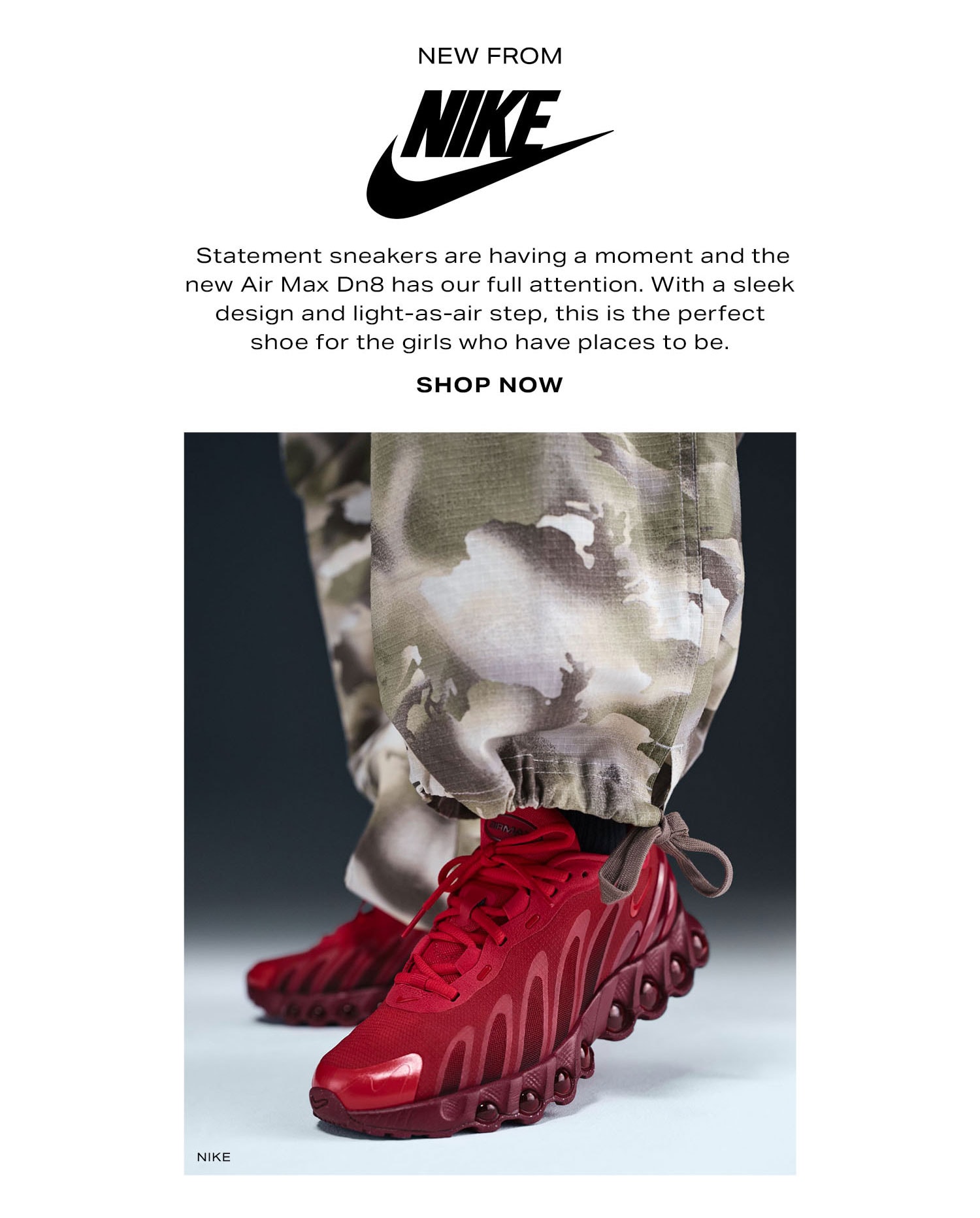 NIKE. Statement sneakers are having a moment and the new Air Max Dn8 has our full attention. With a sleek design and light-as-air step, this is the perfect shoe for the girls who have places to be. Shop Now.