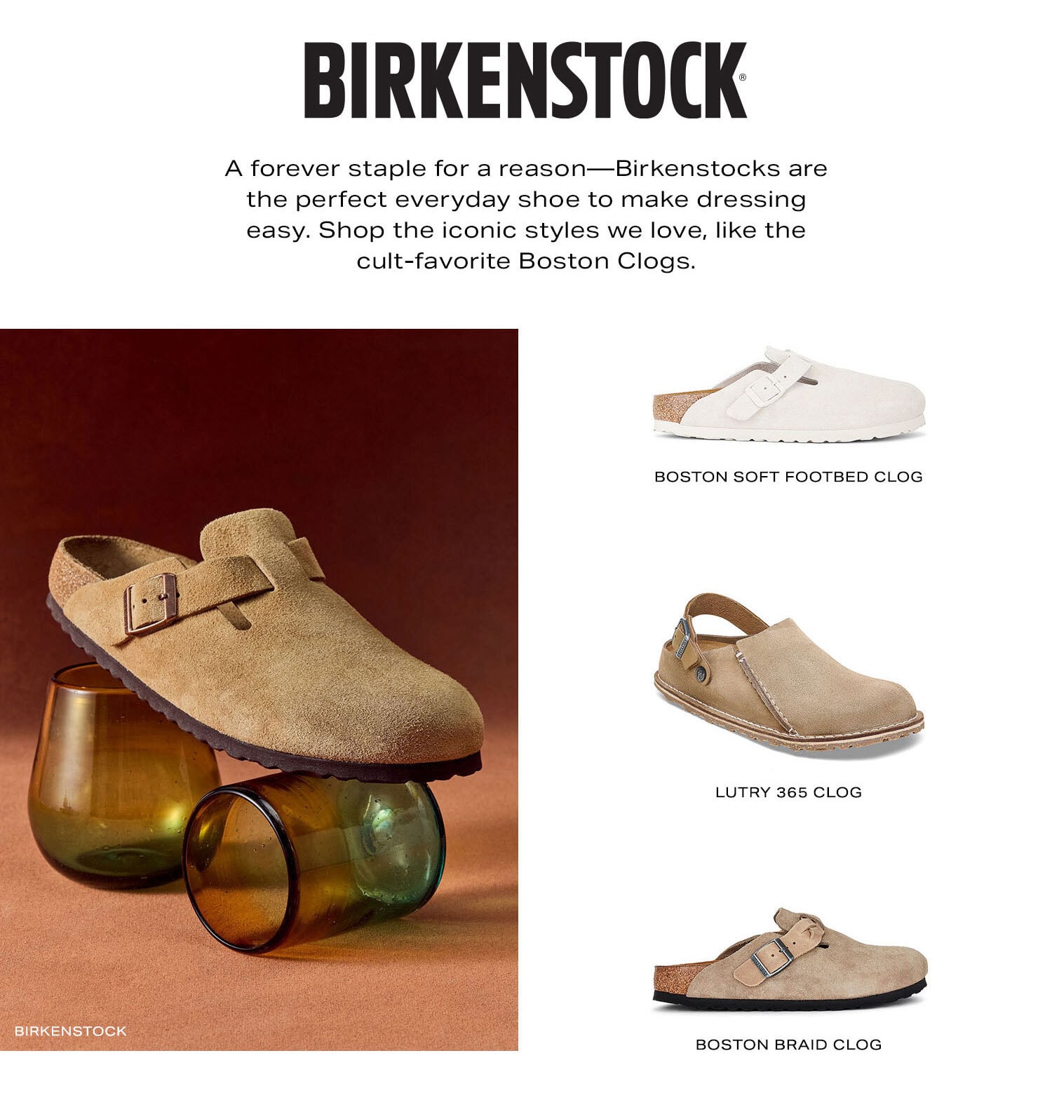 Birkenstock. A forever staple for a reason-Birkenstocks are the perfect everyday shoe to make dressing easy. Shop the iconic styles we love, from the cult-favorite Boston Clogs to the OG sandals. Shop Now.