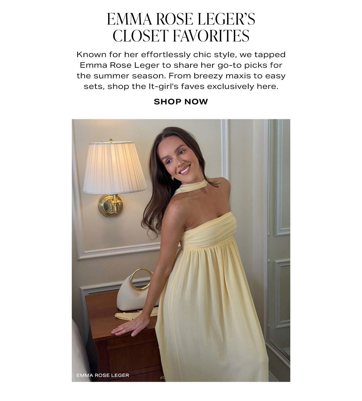 The Emma Rose Leger Capsule. The It-girl when it comes to effortlessly chic style, Emma Rose Leger just dropped her exclusive summer capsule. From breezy maxis to easy sets, shop our favorites here. Shop Now.