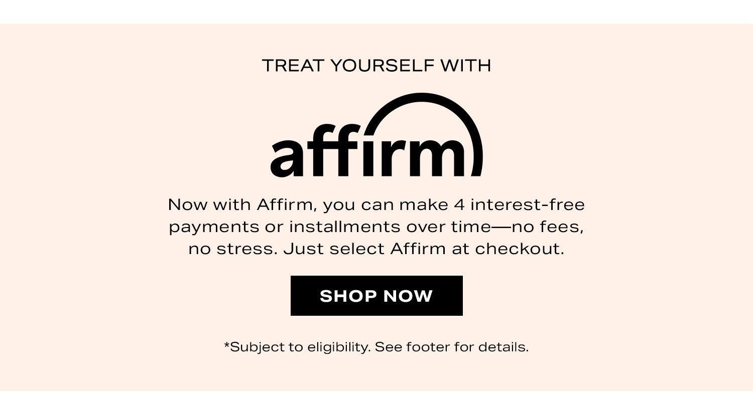 Treat Yourself With Affirm. Now with affirm, you can make 4 interest free payments or installments over time-no fees, no stress. Just select Affirm at checkout. Shop Now.