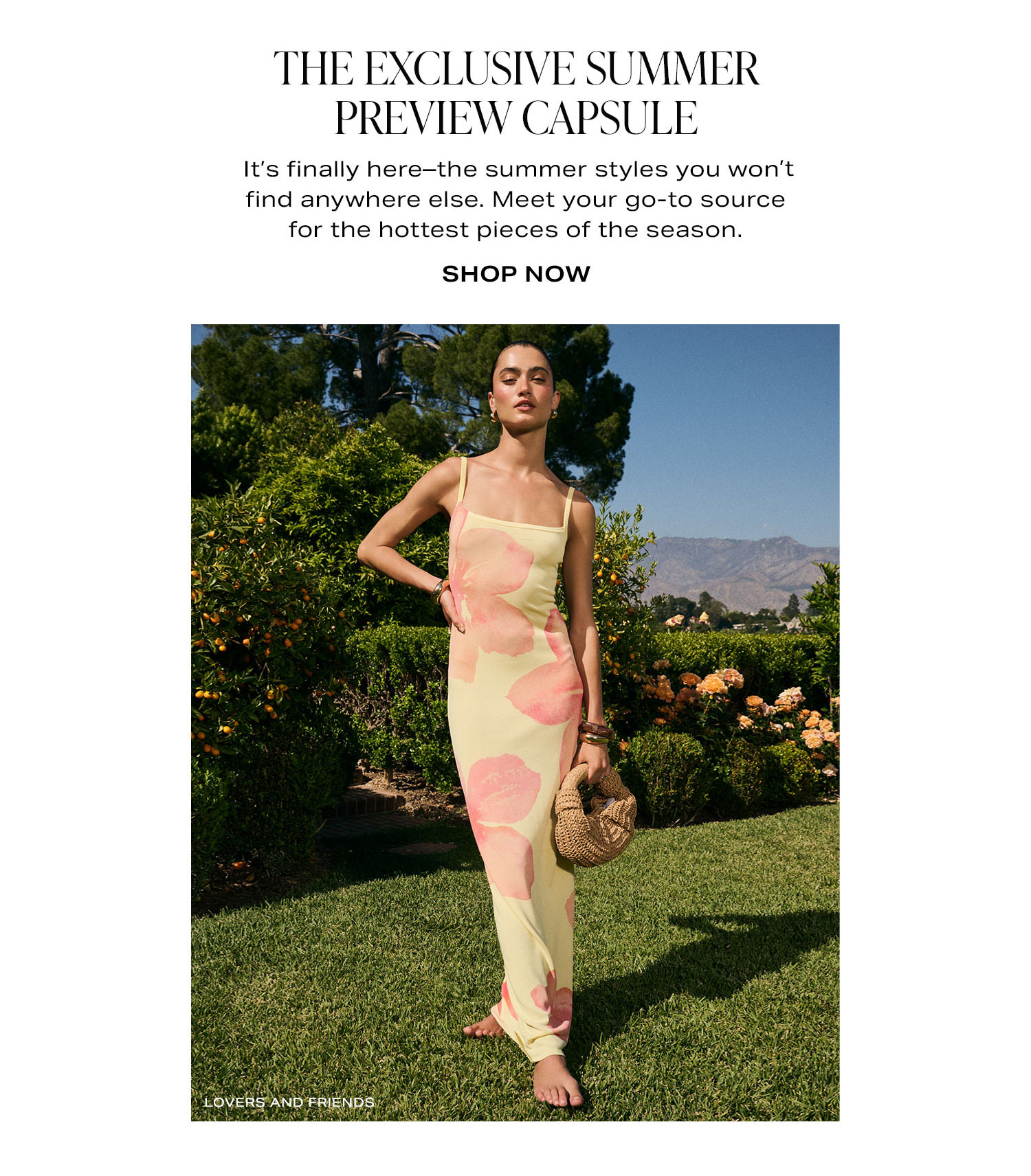 The Exclusive Summer Preview Capsule. It's finally here-the summer styles you won't find anywhere else. Meet your go-to source for the hottest pieces of the season. Shop Now.