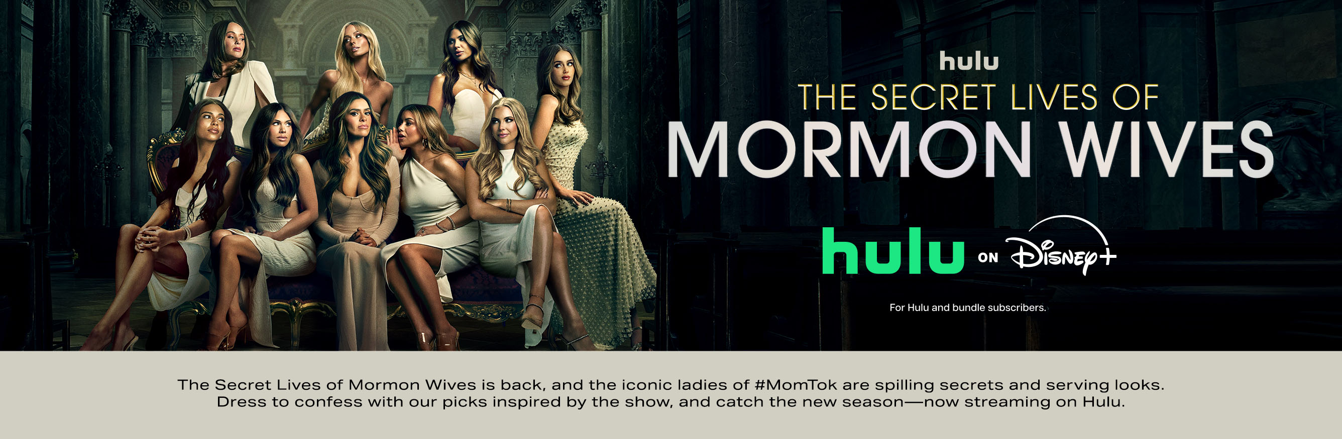 Hulu. The Secret Lives of Mormon Wives. Hulu on Disney, for Hulu bundle subscribers.The Secret Lives of Mormon Wives is back, and the iconic ladies of #MomTok are spilling the secrets and serving looks. Dress to confess with our picks inspired by the show, and catch the new season. Now streaming on Hulu.