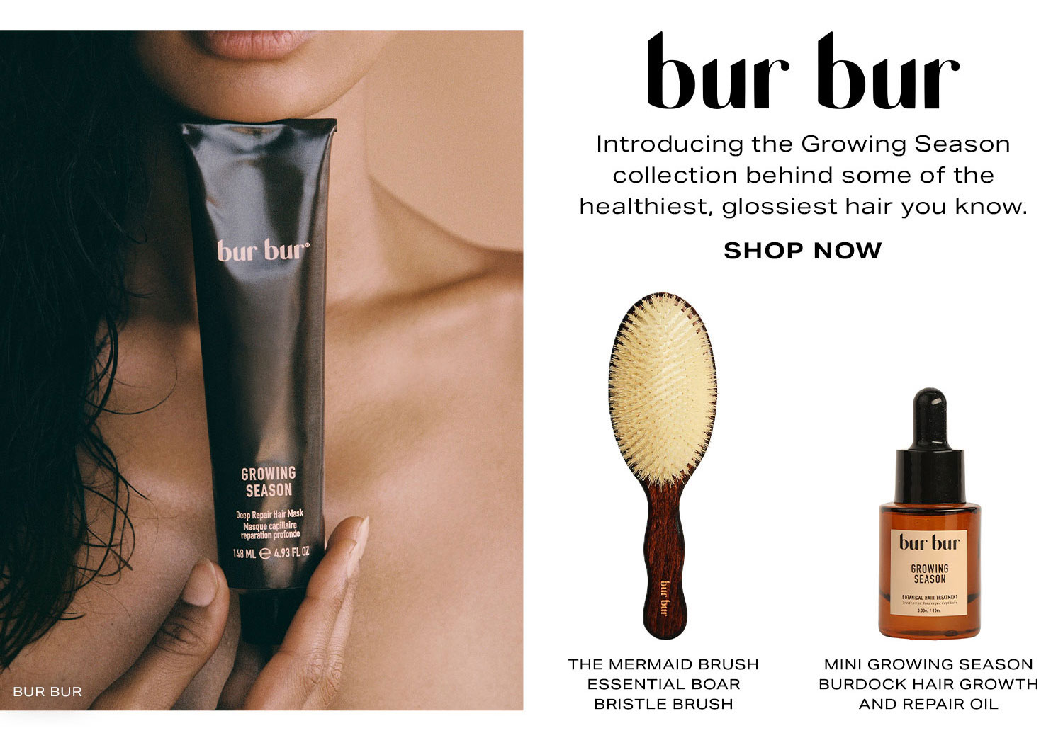 BUR BUR. Introducing the Growing Season line behind some of the healthiest, glossiest hair you know. Shop Now.
