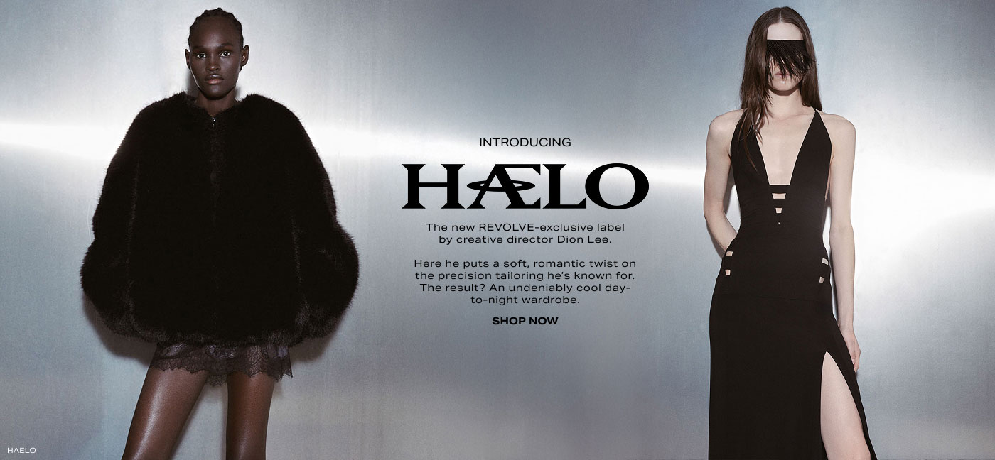 Introducing Haelo. The new REVOLVE-exclusive label by creative director Dion Lee. Here he puts a soft, romantic twist on the precision tailoring he\u2019s known for. The result? An undeniably cool day-to-night wardrobe. Shop Now.