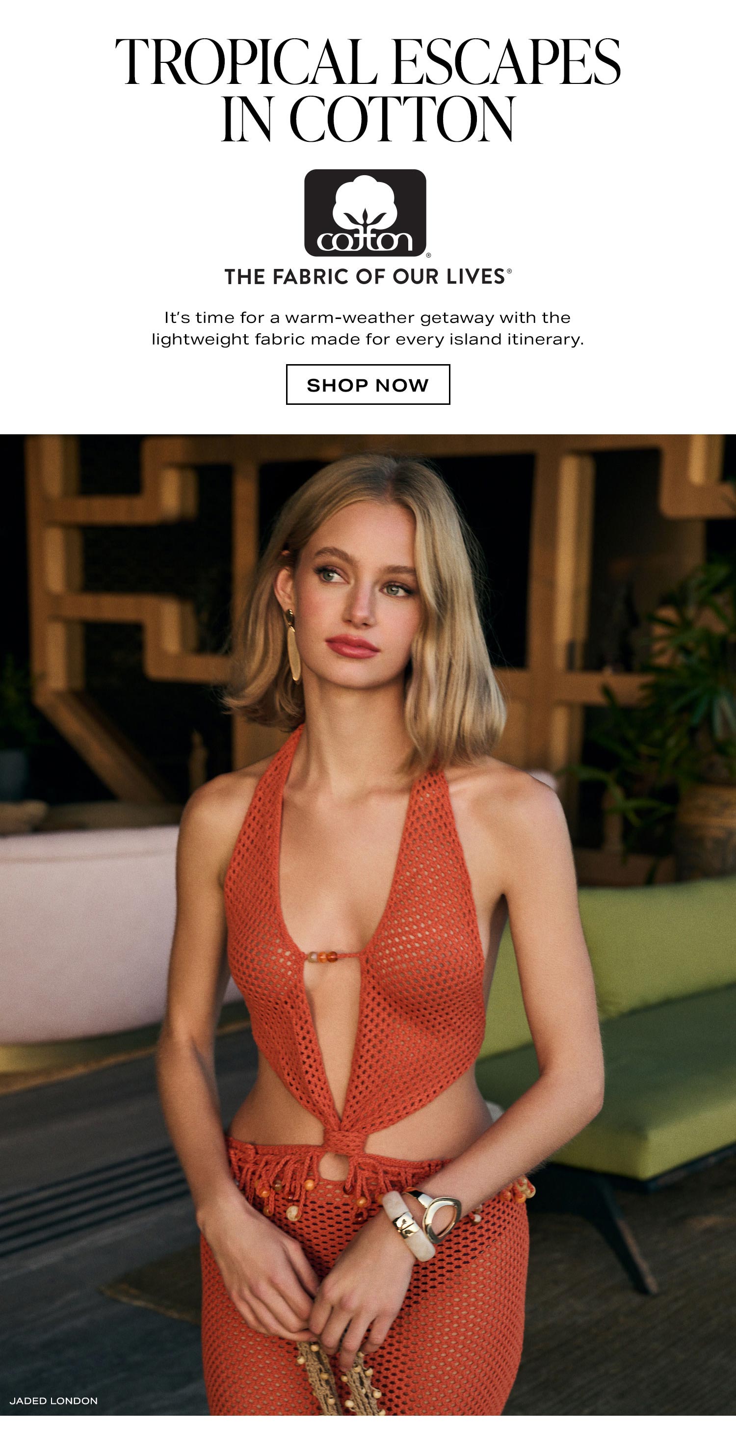 Tropical Escapes In Cotton. It's time for a warm-weather getaway with the lightweight fabric made for every island itinerary. Shop Now.