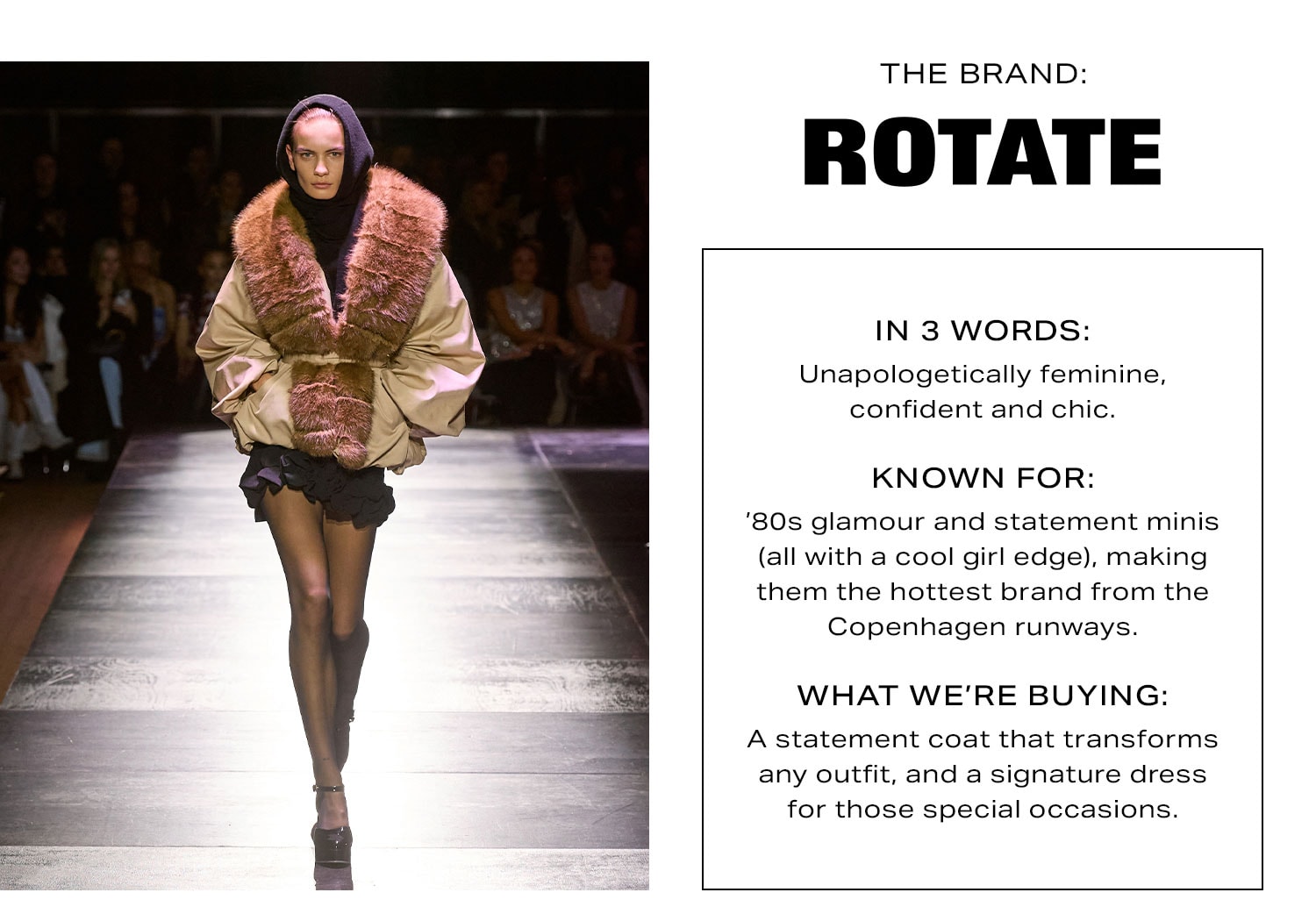 The Brand: Rotate. In 3 Words: Unapologetically feminine, confident and chic. Known For: '90s glamour and statement minis (all with a cool girl edge), making them the hottest brand from the Copenhagen runways. What We're Buying: A statement coat that transforms any outfit, and a signature dress for those special occasions.