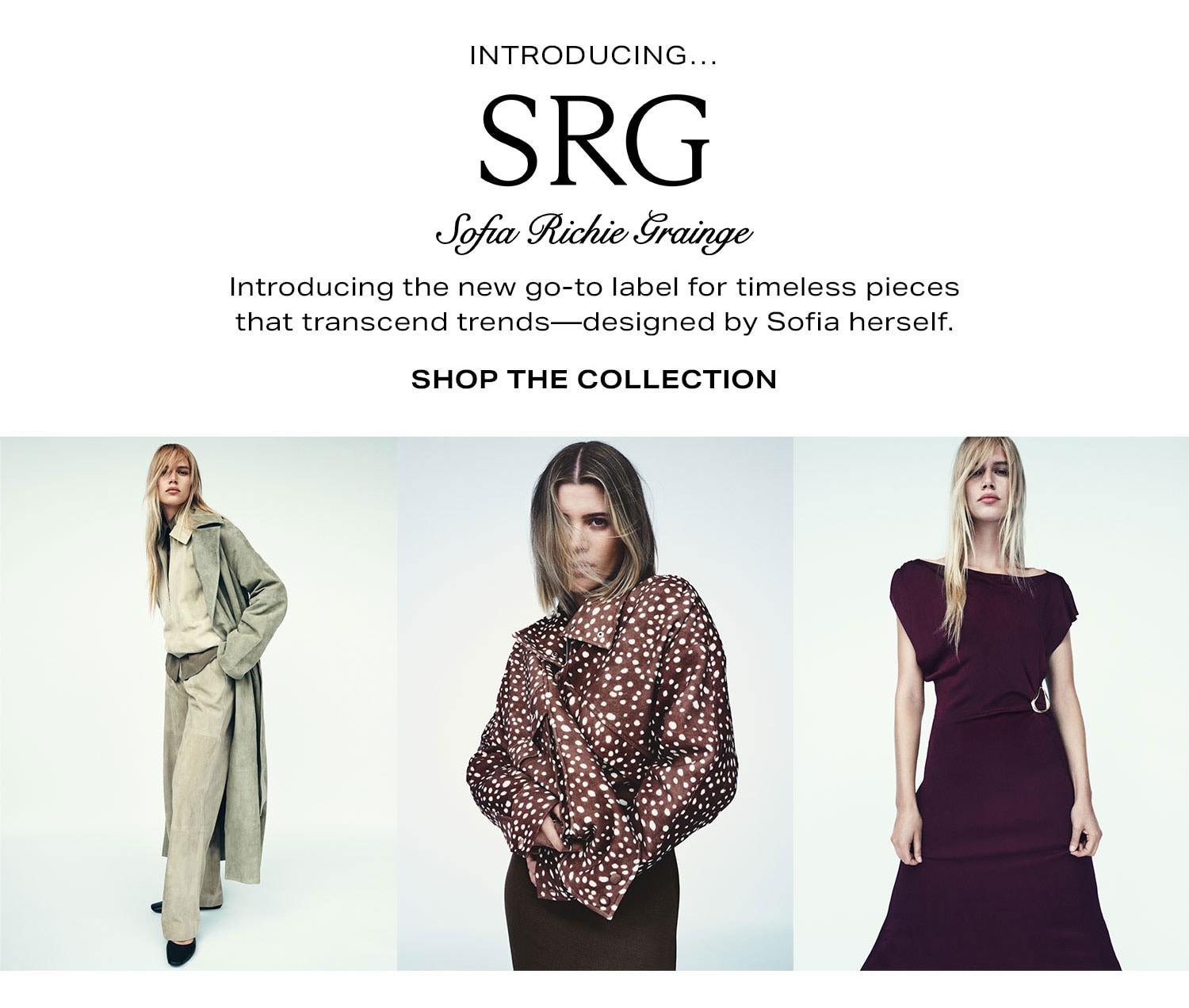 Introducing... SRG By Sofia Richie Grainge. Introducing the new go-to label for timeless pieces that transcend trends-designed by Sofia herself. Shop The Collection.