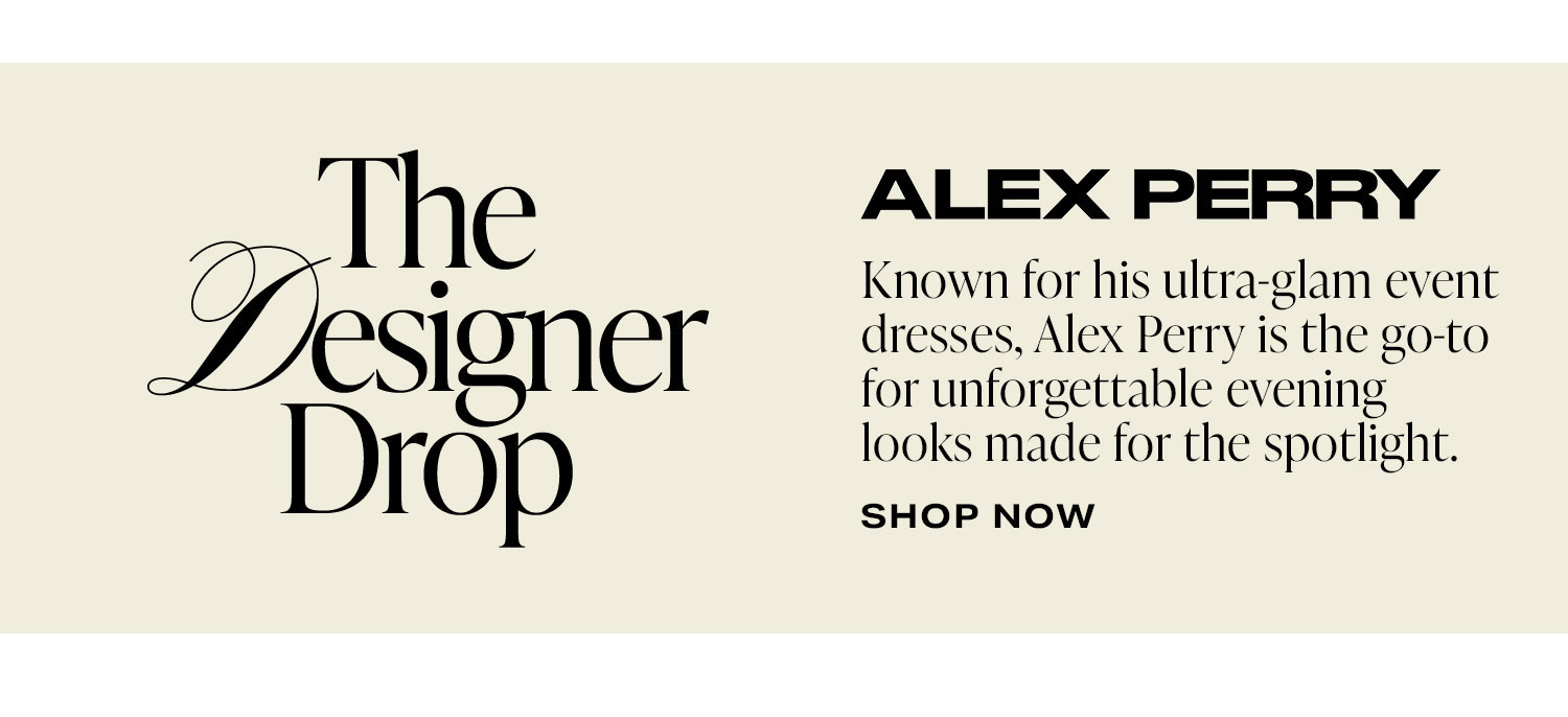 The Designer Drop: Alex Perry. Known for his ultra-glam event dresses, Alex Perry is the go-to for unforgettable evening looks made for the spotlight. Shop Now.