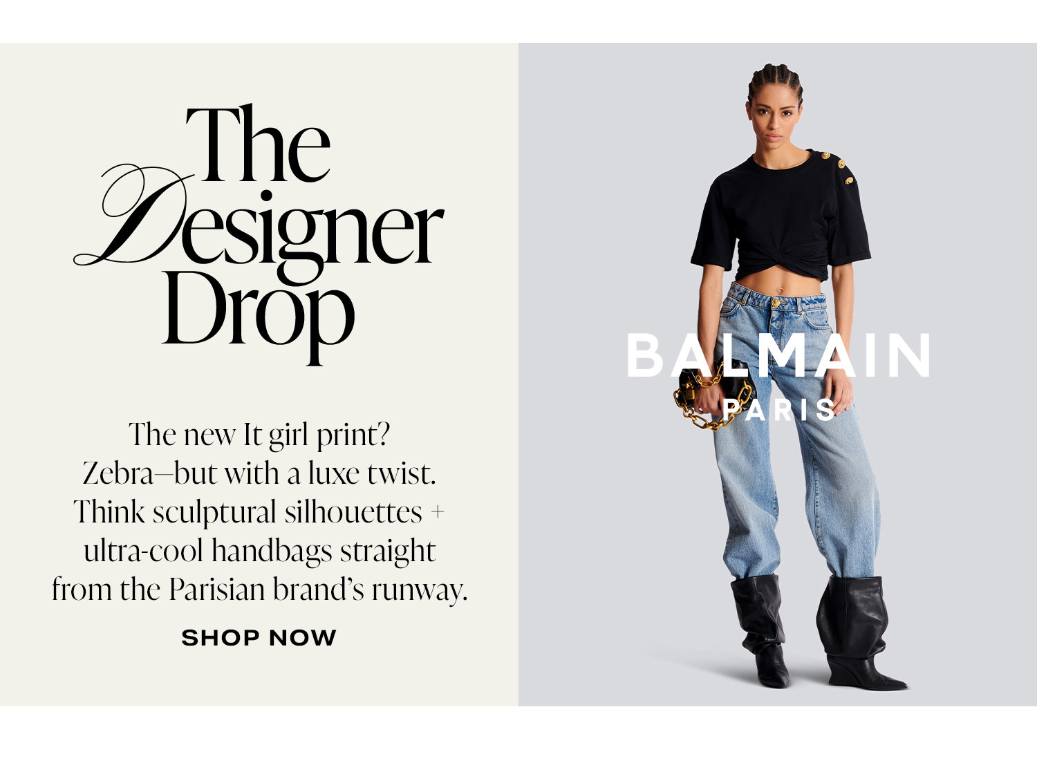 The Designer Drop: Balmain. The new It girl print? Zebra-but with a luxe twist. Think sculptural silhouettes + ultra-cool handbags straight from the Parisian brand's runway. Shop Now.