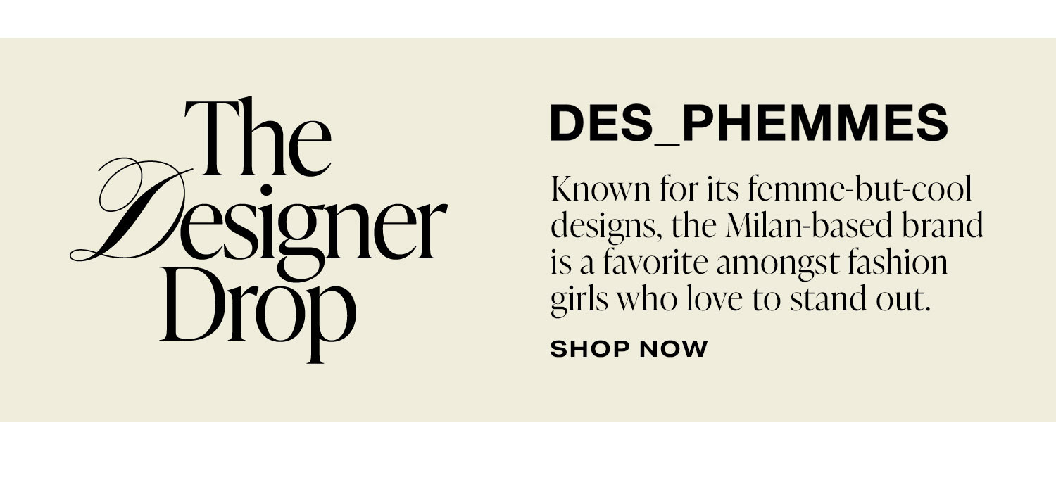 The Designer Drop: DES PHEMMES. Known for its femme-but-cool designs, the Milan-based brand is a favorite amongst fashion girls who love to stand out. Shop Now.