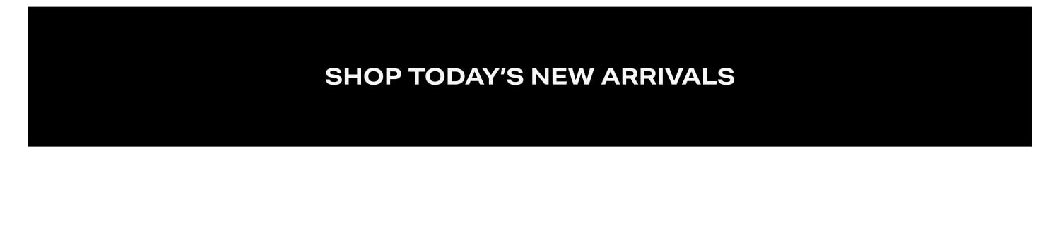 SHOP TODAY’S NEW ARRIVALS