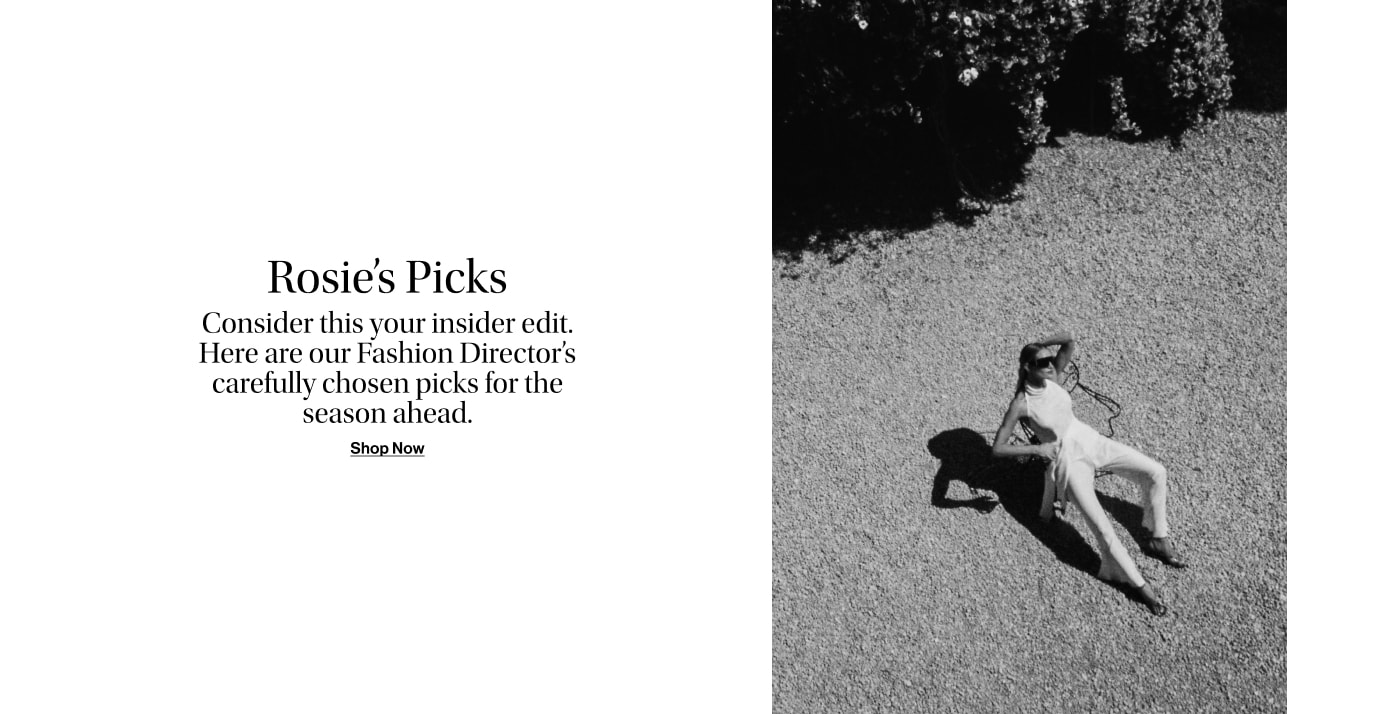 ROSIE’S PICKS. Consider this your insider edit. Here are our Fashion Director’s carefully chosen picks for the season ahead.